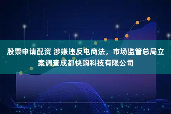 股票申请配资 涉嫌违反电商法，市场监管总局立案调查成都快购科技有限公司