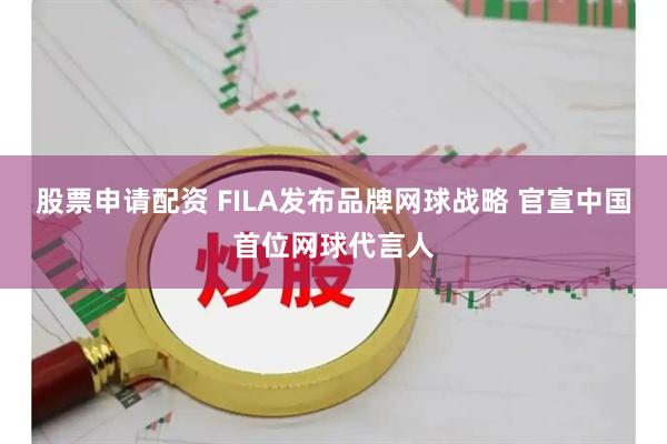 股票申请配资 FILA发布品牌网球战略 官宣中国首位网球代言人