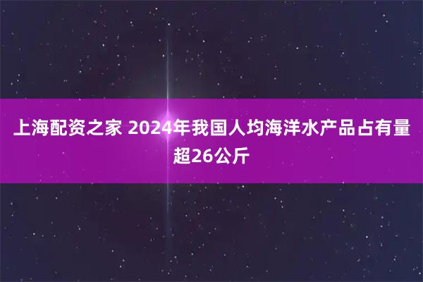 上海配资之家 2024年我国人均海洋水产品占有量超26公斤