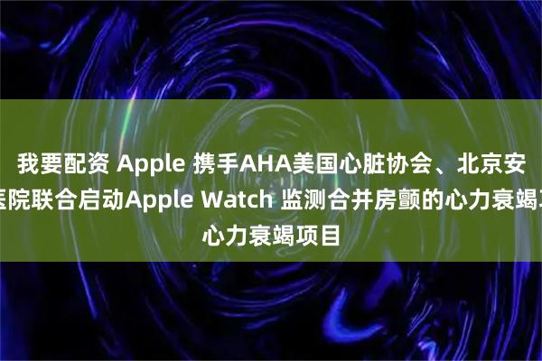 我要配资 Apple 携手AHA美国心脏协会、北京安贞医院联合启动Apple Watch 监测合并房颤的心力衰竭项目