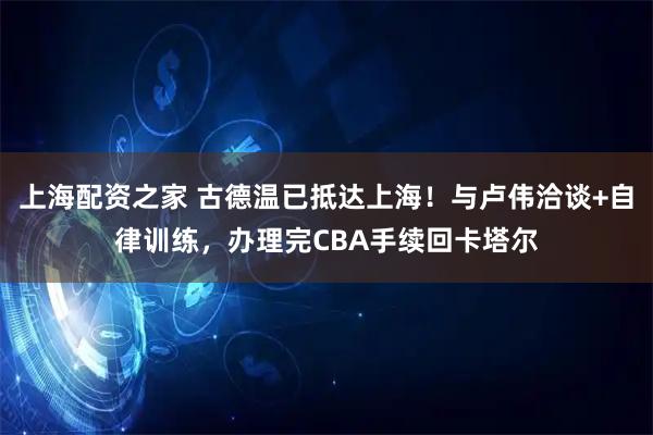 上海配资之家 古德温已抵达上海！与卢伟洽谈+自律训练，办理完CBA手续回卡塔尔