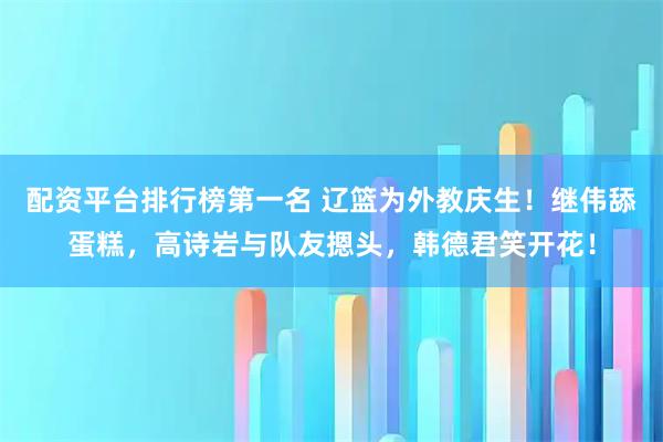 配资平台排行榜第一名 辽篮为外教庆生！继伟舔蛋糕，高诗岩与队友摁头，韩德君笑开花！