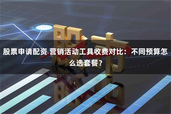 股票申请配资 营销活动工具收费对比：不同预算怎么选套餐？
