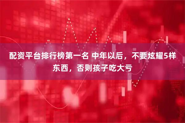 配资平台排行榜第一名 中年以后，不要炫耀5样东西，否则孩子吃大亏