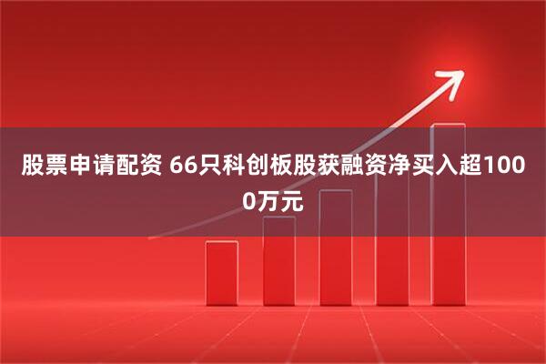 股票申请配资 66只科创板股获融资净买入超1000万元