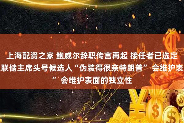 上海配资之家 鲍威尔辞职传言再起 接任者已选定？专家：美联储主席头号候选人“伪装得很亲特朗普” 会维护表面的独立性