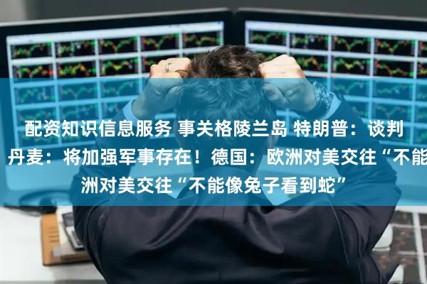 配资知识信息服务 事关格陵兰岛 特朗普：谈判即将达成一致！丹麦：将加强军事存在！德国：欧洲对美交往“不能像兔子看到蛇”
