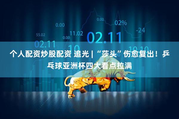 个人配资炒股配资 追光 | “莎头”伤愈复出！乒乓球亚洲杯四大看点拉满