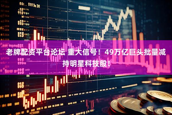 老牌配资平台论坛 重大信号！49万亿巨头批量减持明星科技股！