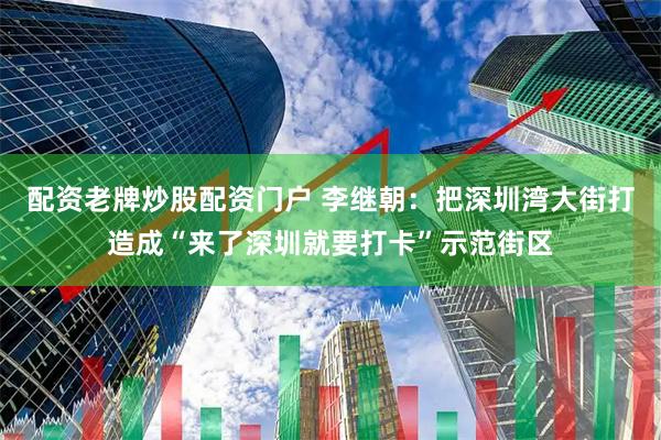 配资老牌炒股配资门户 李继朝：把深圳湾大街打造成“来了深圳就要打卡”示范街区