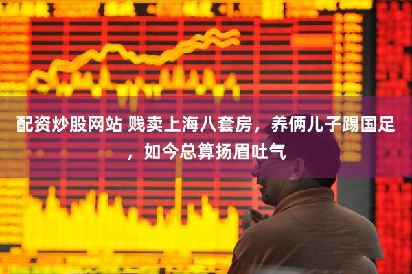 配资炒股网站 贱卖上海八套房，养俩儿子踢国足，如今总算扬眉吐气