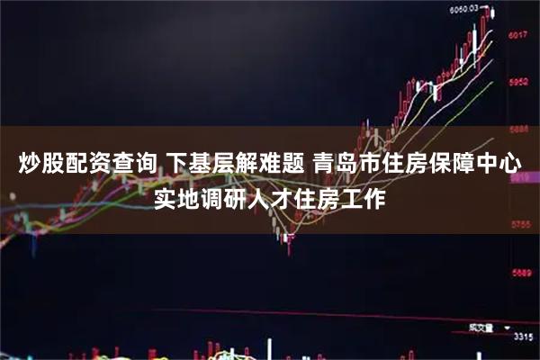 炒股配资查询 下基层解难题 青岛市住房保障中心实地调研人才住房工作