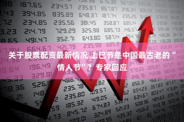 关于股票配资最新情况 上巳节是中国最古老的“情人节”？专家回应