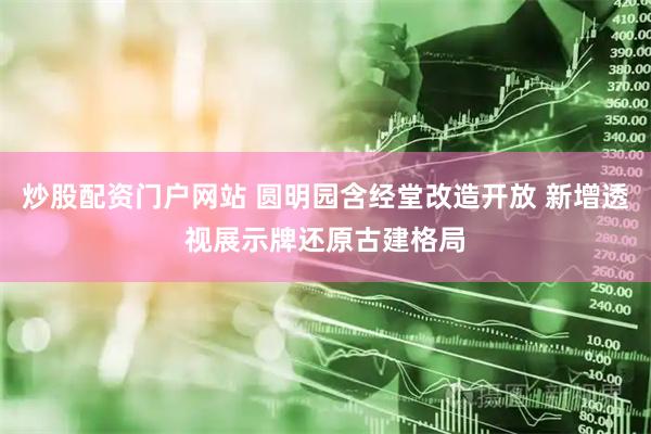 炒股配资门户网站 圆明园含经堂改造开放 新增透视展示牌还原古建格局