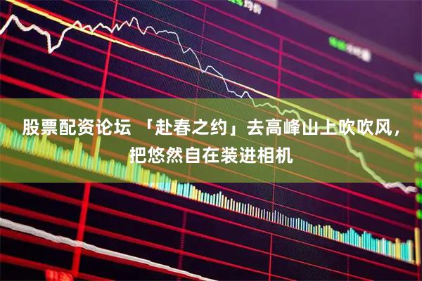 股票配资论坛 「赴春之约」去高峰山上吹吹风，把悠然自在装进相机