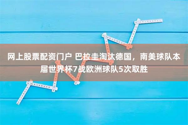 网上股票配资门户 巴拉圭淘汰德国，南美球队本届世界杯7战欧洲球队5次取胜
