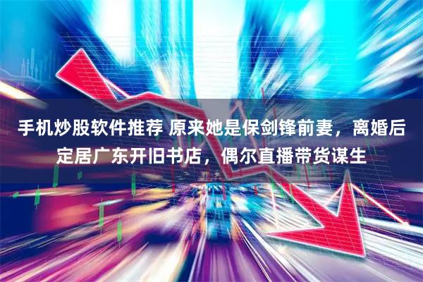 手机炒股软件推荐 原来她是保剑锋前妻，离婚后定居广东开旧书店，偶尔直播带货谋生