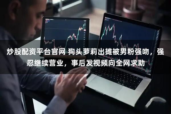 炒股配资平台官网 狗头萝莉出摊被男粉强吻，强忍继续营业，事后发视频向全网求助