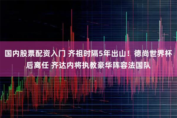 国内股票配资入门 齐祖时隔5年出山！德尚世界杯后离任 齐达内将执教豪华阵容法国队