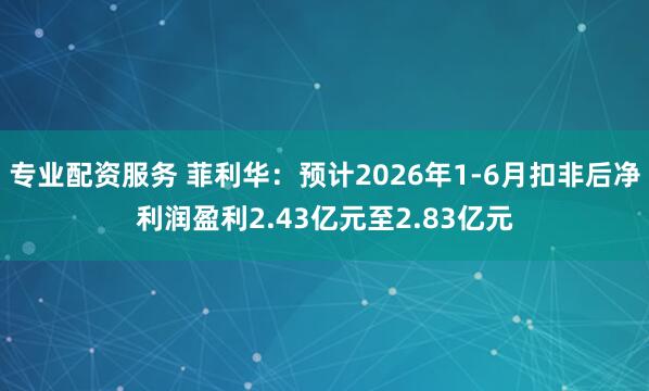 专业配资服务 菲利华：预计2026年1-6月扣非后净利润盈利2.43亿元至2.83亿元