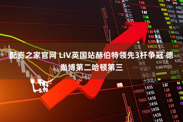 配资之家官网 LIV英国站赫伯特领先3杆争冠 德尚博第二哈顿第三