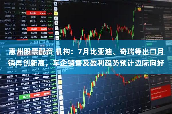 惠州股票配资 机构：7月比亚迪、奇瑞等出口月销再创新高，车企销售及盈利趋势预计边际向好