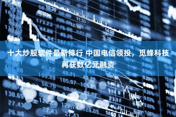 十大炒股软件最新排行 中国电信领投，觅蜂科技再获数亿元融资